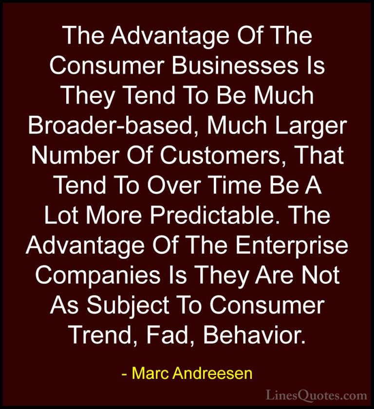 Marc Andreesen Quotes (4) - The Advantage Of The Consumer Busines... - QuotesThe Advantage Of The Consumer Businesses Is They Tend To Be Much Broader-based, Much Larger Number Of Customers, That Tend To Over Time Be A Lot More Predictable. The Advantage Of The Enterprise Companies Is They Are Not As Subject To Consumer Trend, Fad, Behavior.