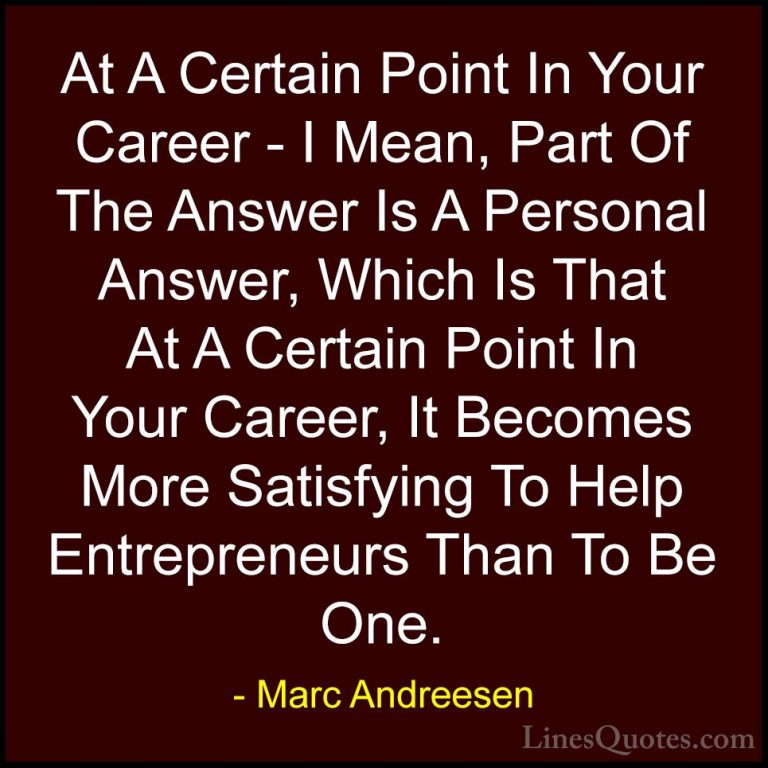 Marc Andreesen Quotes (5) - At A Certain Point In Your Career - I... - QuotesAt A Certain Point In Your Career - I Mean, Part Of The Answer Is A Personal Answer, Which Is That At A Certain Point In Your Career, It Becomes More Satisfying To Help Entrepreneurs Than To Be One.