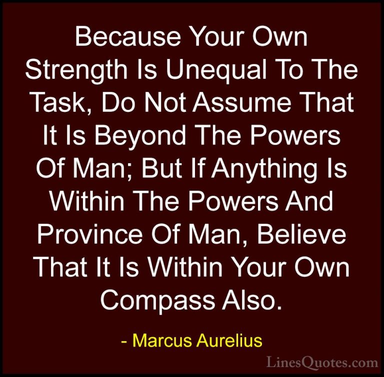 Marcus Aurelius Quotes (12) - Because Your Own Strength Is Unequa... - QuotesBecause Your Own Strength Is Unequal To The Task, Do Not Assume That It Is Beyond The Powers Of Man; But If Anything Is Within The Powers And Province Of Man, Believe That It Is Within Your Own Compass Also.