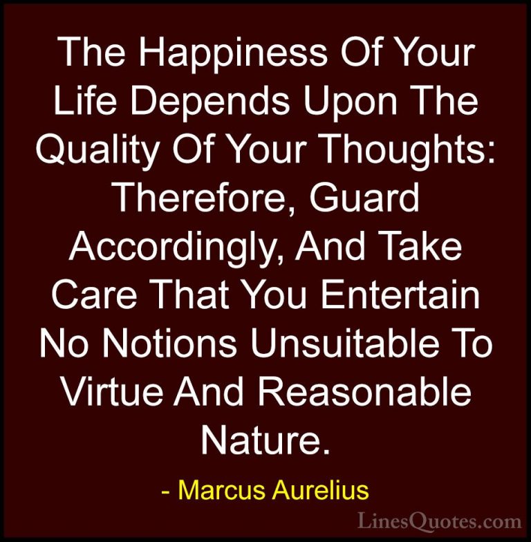 Marcus Aurelius Quotes (28) - The Happiness Of Your Life Depends ... - QuotesThe Happiness Of Your Life Depends Upon The Quality Of Your Thoughts: Therefore, Guard Accordingly, And Take Care That You Entertain No Notions Unsuitable To Virtue And Reasonable Nature.