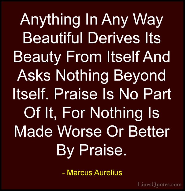 Marcus Aurelius Quotes (31) - Anything In Any Way Beautiful Deriv... - QuotesAnything In Any Way Beautiful Derives Its Beauty From Itself And Asks Nothing Beyond Itself. Praise Is No Part Of It, For Nothing Is Made Worse Or Better By Praise.