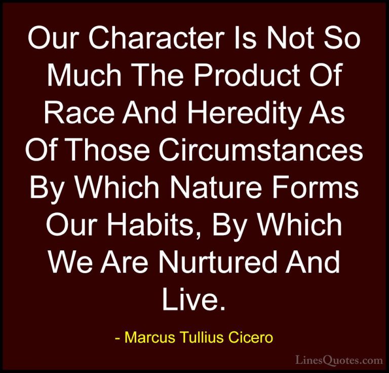 Marcus Tullius Cicero Quotes (109) - Our Character Is Not So Much... - QuotesOur Character Is Not So Much The Product Of Race And Heredity As Of Those Circumstances By Which Nature Forms Our Habits, By Which We Are Nurtured And Live.