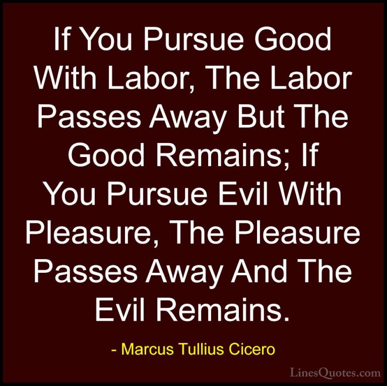 Marcus Tullius Cicero Quotes (123) - If You Pursue Good With Labo... - QuotesIf You Pursue Good With Labor, The Labor Passes Away But The Good Remains; If You Pursue Evil With Pleasure, The Pleasure Passes Away And The Evil Remains.