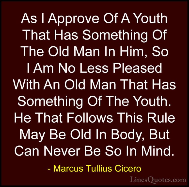 Marcus Tullius Cicero Quotes (19) - As I Approve Of A Youth That ... - QuotesAs I Approve Of A Youth That Has Something Of The Old Man In Him, So I Am No Less Pleased With An Old Man That Has Something Of The Youth. He That Follows This Rule May Be Old In Body, But Can Never Be So In Mind.