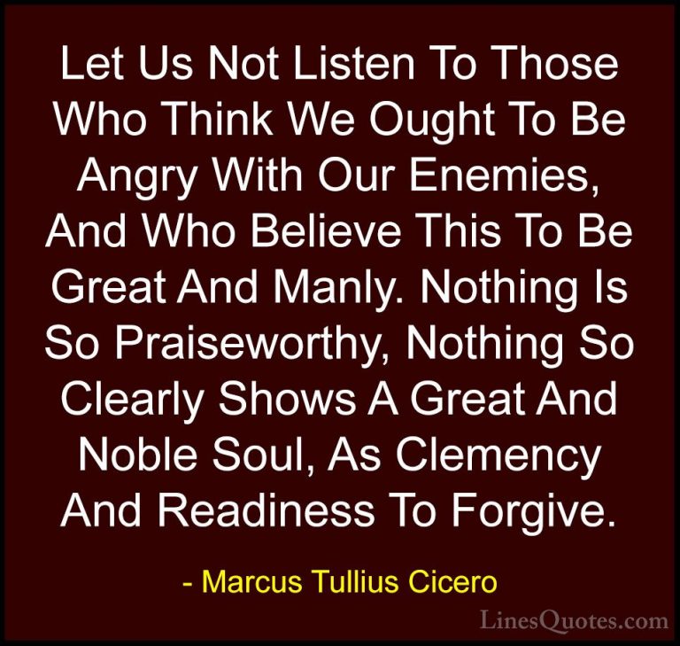 Marcus Tullius Cicero Quotes (21) - Let Us Not Listen To Those Wh... - QuotesLet Us Not Listen To Those Who Think We Ought To Be Angry With Our Enemies, And Who Believe This To Be Great And Manly. Nothing Is So Praiseworthy, Nothing So Clearly Shows A Great And Noble Soul, As Clemency And Readiness To Forgive.