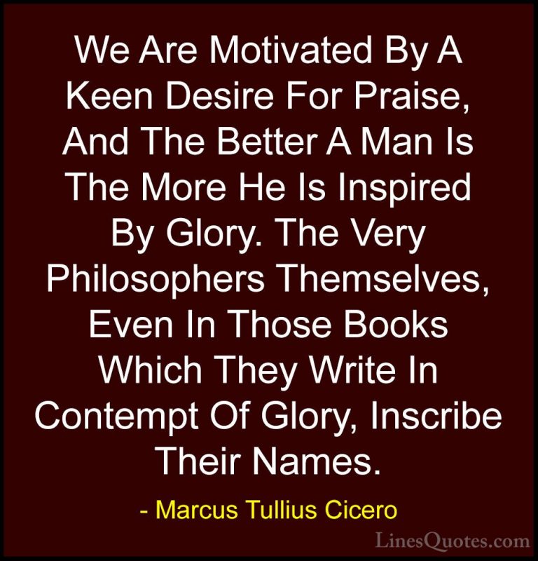 Marcus Tullius Cicero Quotes (51) - We Are Motivated By A Keen De... - QuotesWe Are Motivated By A Keen Desire For Praise, And The Better A Man Is The More He Is Inspired By Glory. The Very Philosophers Themselves, Even In Those Books Which They Write In Contempt Of Glory, Inscribe Their Names.