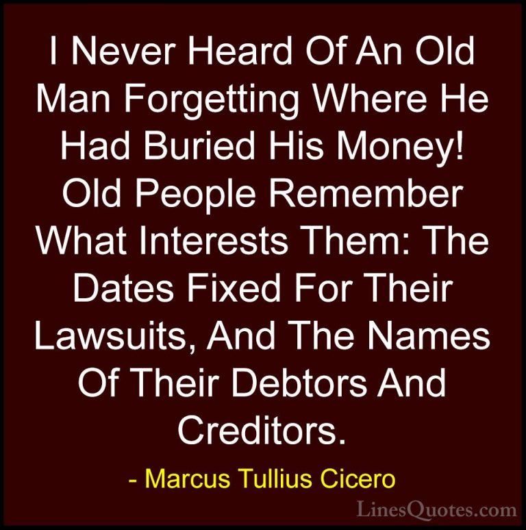 Marcus Tullius Cicero Quotes (62) - I Never Heard Of An Old Man F... - QuotesI Never Heard Of An Old Man Forgetting Where He Had Buried His Money! Old People Remember What Interests Them: The Dates Fixed For Their Lawsuits, And The Names Of Their Debtors And Creditors.