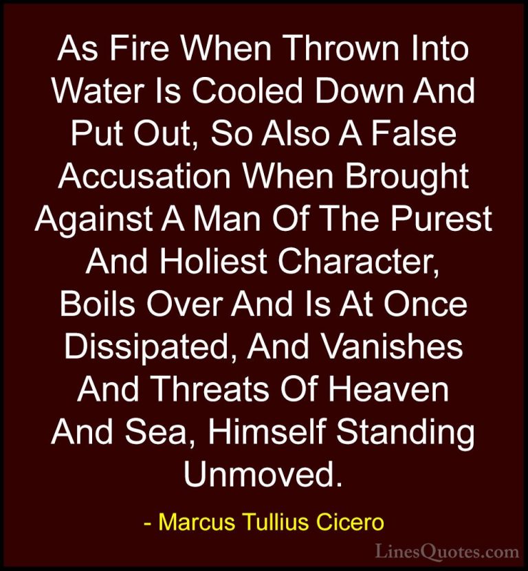 Marcus Tullius Cicero Quotes (9) - As Fire When Thrown Into Water... - QuotesAs Fire When Thrown Into Water Is Cooled Down And Put Out, So Also A False Accusation When Brought Against A Man Of The Purest And Holiest Character, Boils Over And Is At Once Dissipated, And Vanishes And Threats Of Heaven And Sea, Himself Standing Unmoved.