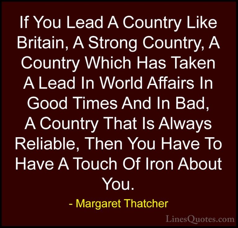 Margaret Thatcher Quotes (13) - If You Lead A Country Like Britai... - QuotesIf You Lead A Country Like Britain, A Strong Country, A Country Which Has Taken A Lead In World Affairs In Good Times And In Bad, A Country That Is Always Reliable, Then You Have To Have A Touch Of Iron About You.