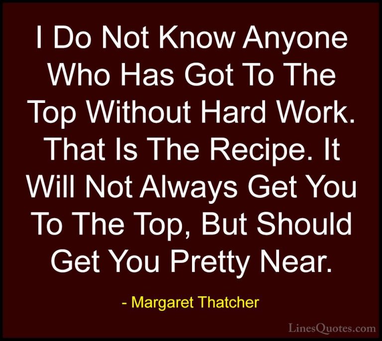 Margaret Thatcher Quotes (14) - I Do Not Know Anyone Who Has Got ... - QuotesI Do Not Know Anyone Who Has Got To The Top Without Hard Work. That Is The Recipe. It Will Not Always Get You To The Top, But Should Get You Pretty Near.