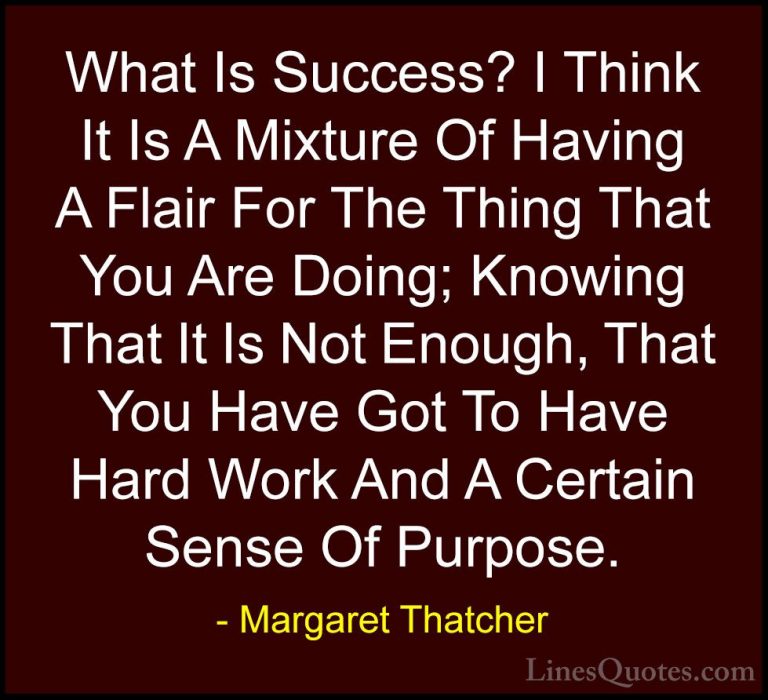 Margaret Thatcher Quotes (16) - What Is Success? I Think It Is A ... - QuotesWhat Is Success? I Think It Is A Mixture Of Having A Flair For The Thing That You Are Doing; Knowing That It Is Not Enough, That You Have Got To Have Hard Work And A Certain Sense Of Purpose.