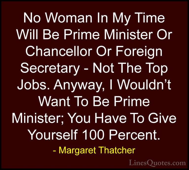 Margaret Thatcher Quotes (17) - No Woman In My Time Will Be Prime... - QuotesNo Woman In My Time Will Be Prime Minister Or Chancellor Or Foreign Secretary - Not The Top Jobs. Anyway, I Wouldn't Want To Be Prime Minister; You Have To Give Yourself 100 Percent.