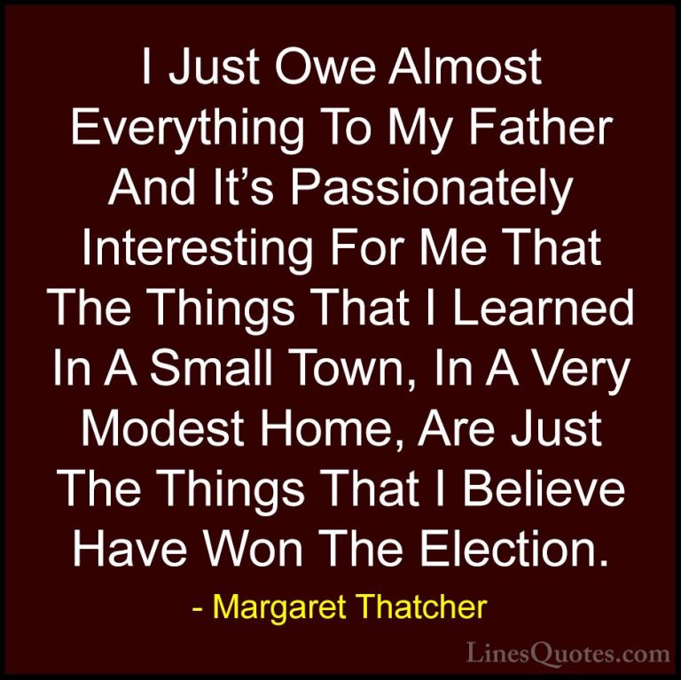 Margaret Thatcher Quotes (19) - I Just Owe Almost Everything To M... - QuotesI Just Owe Almost Everything To My Father And It's Passionately Interesting For Me That The Things That I Learned In A Small Town, In A Very Modest Home, Are Just The Things That I Believe Have Won The Election.