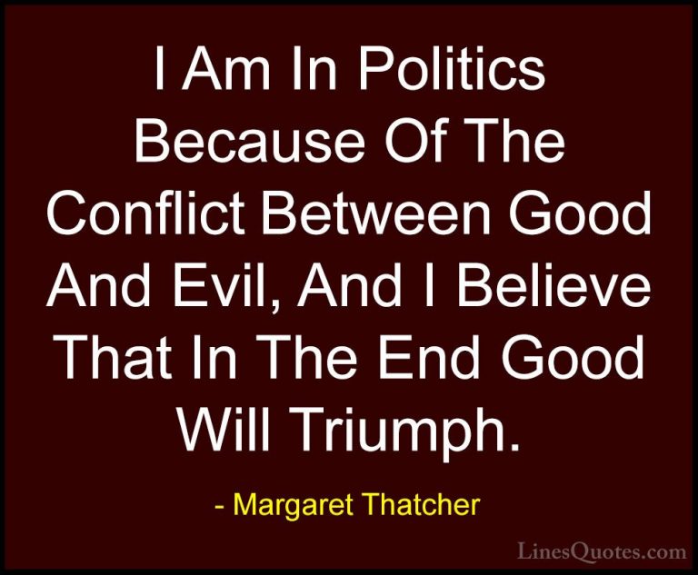 Margaret Thatcher Quotes (2) - I Am In Politics Because Of The Co... - QuotesI Am In Politics Because Of The Conflict Between Good And Evil, And I Believe That In The End Good Will Triumph.