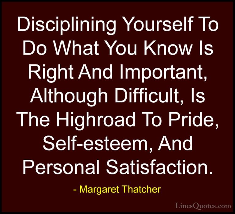 Margaret Thatcher Quotes (30) - Disciplining Yourself To Do What ... - QuotesDisciplining Yourself To Do What You Know Is Right And Important, Although Difficult, Is The Highroad To Pride, Self-esteem, And Personal Satisfaction.