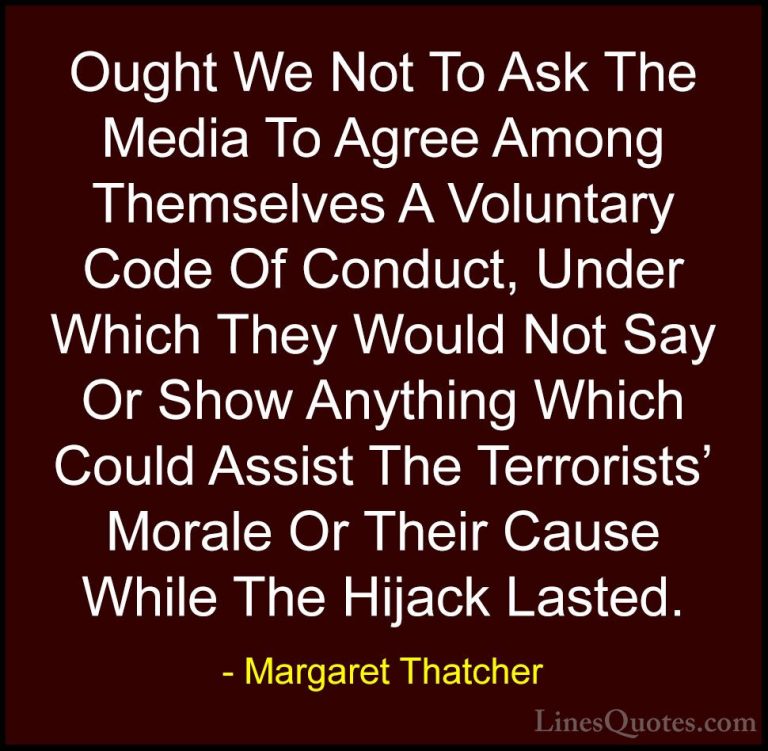 Margaret Thatcher Quotes (35) - Ought We Not To Ask The Media To ... - QuotesOught We Not To Ask The Media To Agree Among Themselves A Voluntary Code Of Conduct, Under Which They Would Not Say Or Show Anything Which Could Assist The Terrorists' Morale Or Their Cause While The Hijack Lasted.