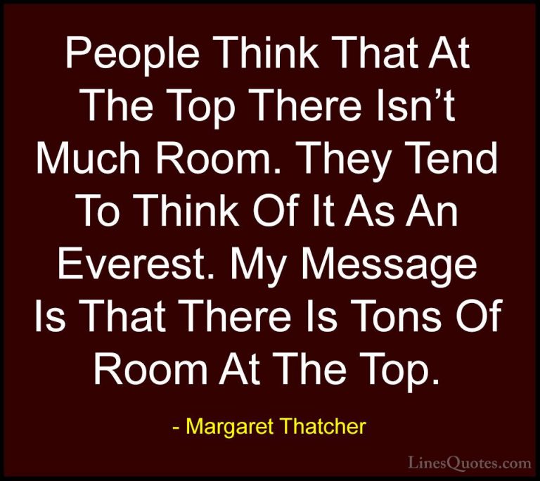 Margaret Thatcher Quotes (4) - People Think That At The Top There... - QuotesPeople Think That At The Top There Isn't Much Room. They Tend To Think Of It As An Everest. My Message Is That There Is Tons Of Room At The Top.
