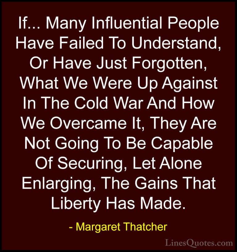 Margaret Thatcher Quotes (43) - If... Many Influential People Hav... - QuotesIf... Many Influential People Have Failed To Understand, Or Have Just Forgotten, What We Were Up Against In The Cold War And How We Overcame It, They Are Not Going To Be Capable Of Securing, Let Alone Enlarging, The Gains That Liberty Has Made.