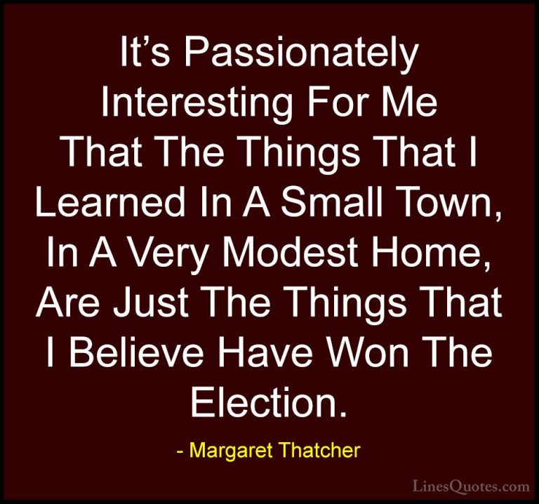 Margaret Thatcher Quotes (48) - It's Passionately Interesting For... - QuotesIt's Passionately Interesting For Me That The Things That I Learned In A Small Town, In A Very Modest Home, Are Just The Things That I Believe Have Won The Election.
