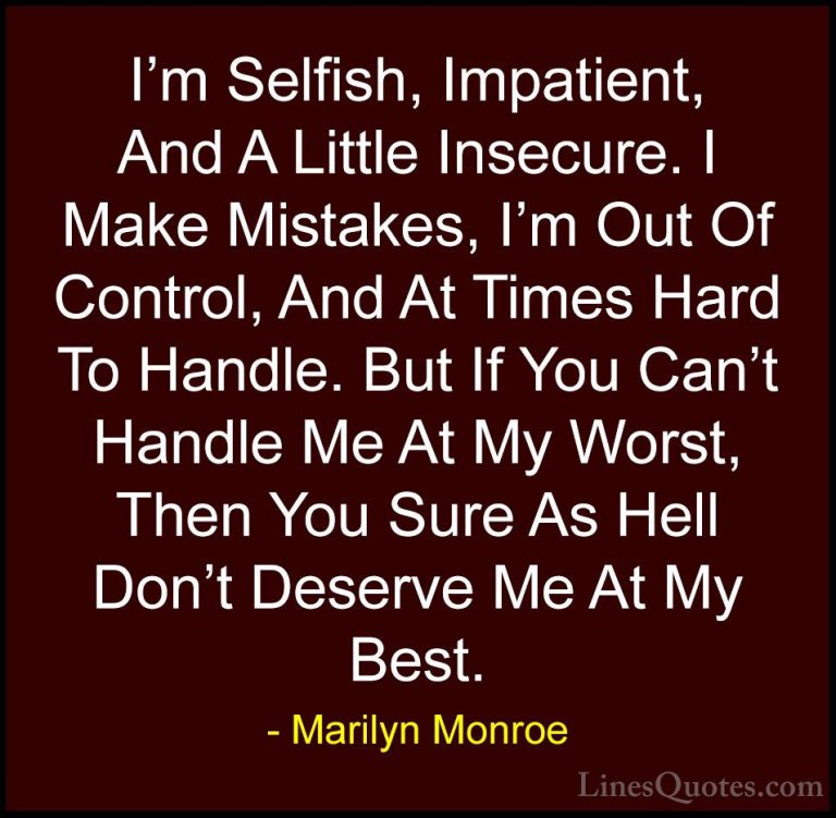 Marilyn Monroe Quotes (1) - I'm Selfish, Impatient, And A Little ... - QuotesI'm Selfish, Impatient, And A Little Insecure. I Make Mistakes, I'm Out Of Control, And At Times Hard To Handle. But If You Can't Handle Me At My Worst, Then You Sure As Hell Don't Deserve Me At My Best.