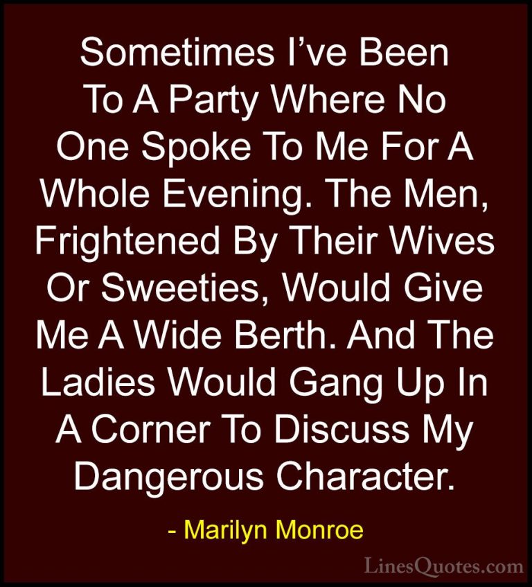 Marilyn Monroe Quotes (10) - Sometimes I've Been To A Party Where... - QuotesSometimes I've Been To A Party Where No One Spoke To Me For A Whole Evening. The Men, Frightened By Their Wives Or Sweeties, Would Give Me A Wide Berth. And The Ladies Would Gang Up In A Corner To Discuss My Dangerous Character.