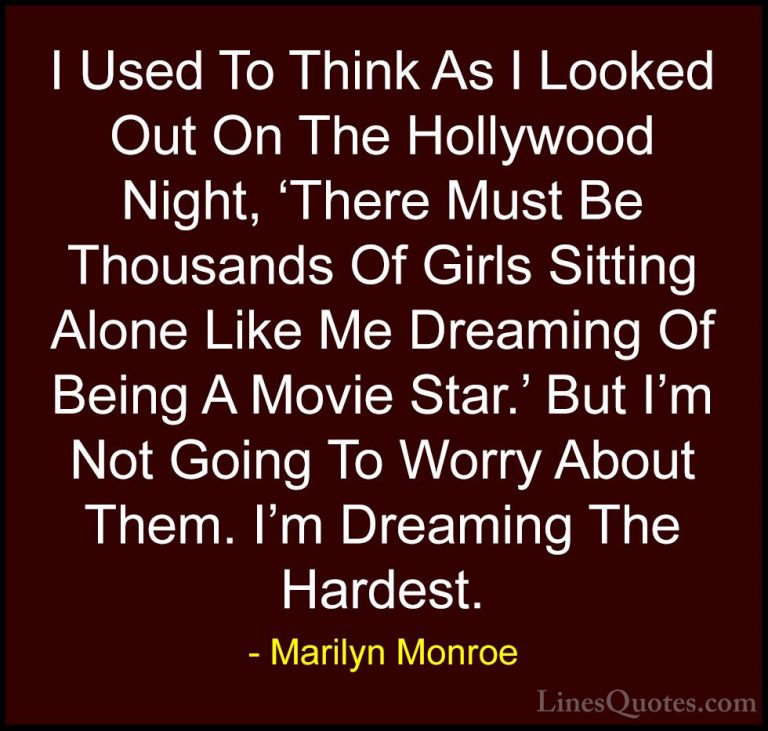 Marilyn Monroe Quotes (103) - I Used To Think As I Looked Out On ... - QuotesI Used To Think As I Looked Out On The Hollywood Night, 'There Must Be Thousands Of Girls Sitting Alone Like Me Dreaming Of Being A Movie Star.' But I'm Not Going To Worry About Them. I'm Dreaming The Hardest.