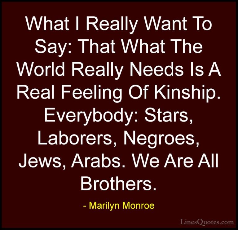 Marilyn Monroe Quotes (105) - What I Really Want To Say: That Wha... - QuotesWhat I Really Want To Say: That What The World Really Needs Is A Real Feeling Of Kinship. Everybody: Stars, Laborers, Negroes, Jews, Arabs. We Are All Brothers.
