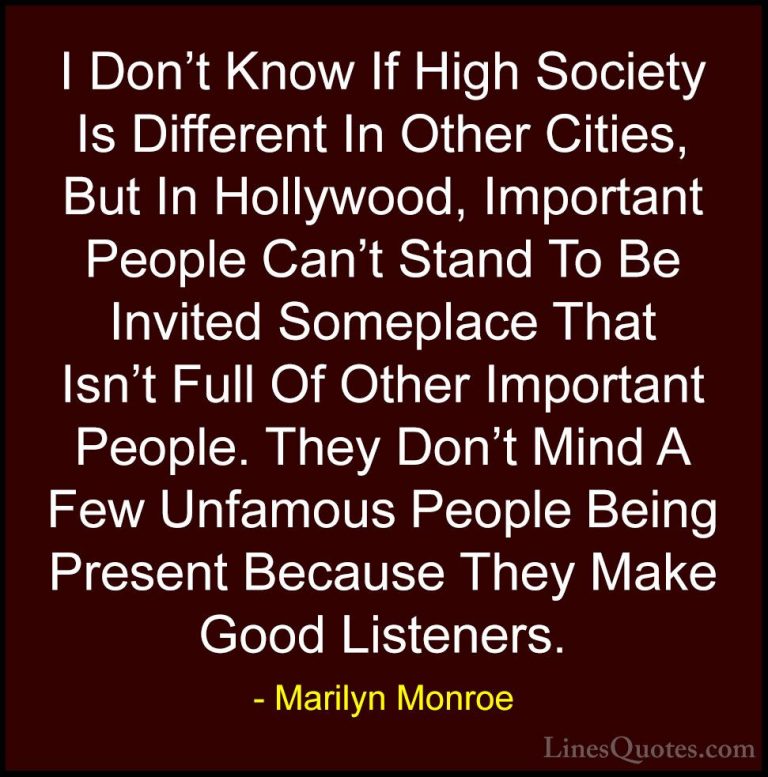 Marilyn Monroe Quotes (112) - I Don't Know If High Society Is Dif... - QuotesI Don't Know If High Society Is Different In Other Cities, But In Hollywood, Important People Can't Stand To Be Invited Someplace That Isn't Full Of Other Important People. They Don't Mind A Few Unfamous People Being Present Because They Make Good Listeners.