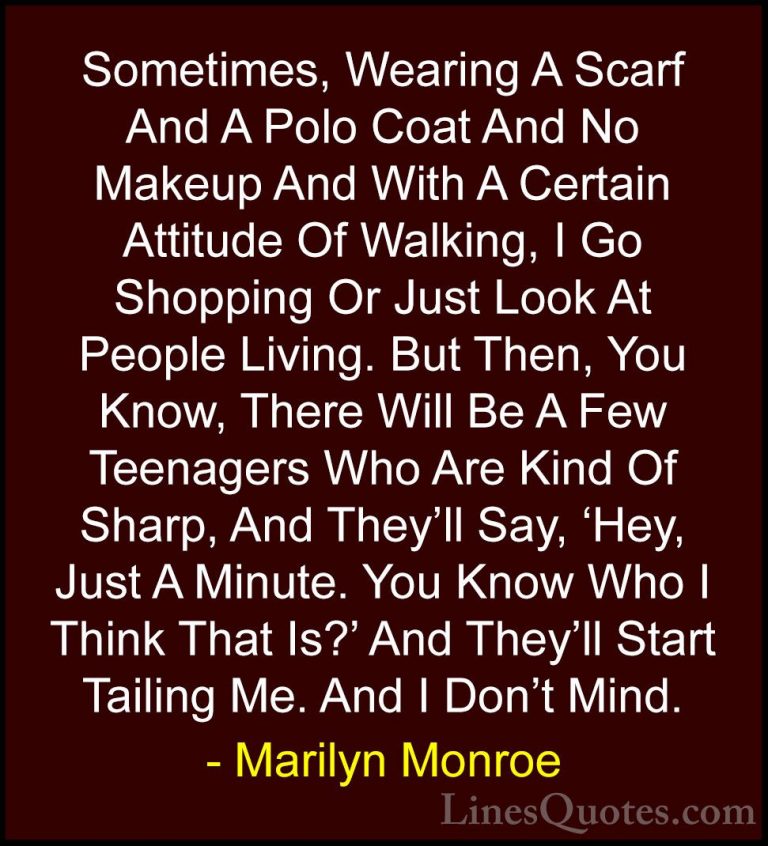 Marilyn Monroe Quotes (115) - Sometimes, Wearing A Scarf And A Po... - QuotesSometimes, Wearing A Scarf And A Polo Coat And No Makeup And With A Certain Attitude Of Walking, I Go Shopping Or Just Look At People Living. But Then, You Know, There Will Be A Few Teenagers Who Are Kind Of Sharp, And They'll Say, 'Hey, Just A Minute. You Know Who I Think That Is?' And They'll Start Tailing Me. And I Don't Mind.