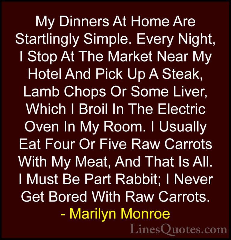 Marilyn Monroe Quotes (116) - My Dinners At Home Are Startlingly ... - QuotesMy Dinners At Home Are Startlingly Simple. Every Night, I Stop At The Market Near My Hotel And Pick Up A Steak, Lamb Chops Or Some Liver, Which I Broil In The Electric Oven In My Room. I Usually Eat Four Or Five Raw Carrots With My Meat, And That Is All. I Must Be Part Rabbit; I Never Get Bored With Raw Carrots.