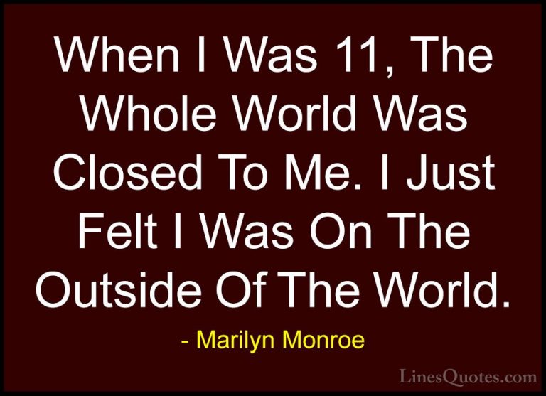 Marilyn Monroe Quotes (119) - When I Was 11, The Whole World Was ... - QuotesWhen I Was 11, The Whole World Was Closed To Me. I Just Felt I Was On The Outside Of The World.