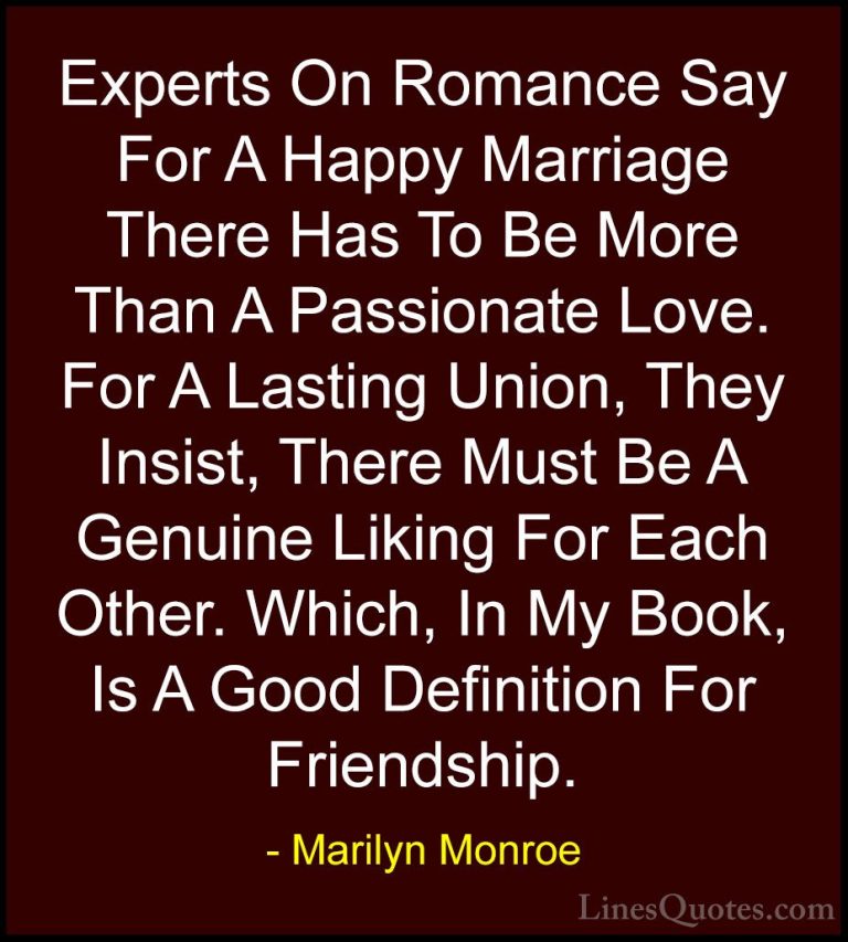 Marilyn Monroe Quotes (13) - Experts On Romance Say For A Happy M... - QuotesExperts On Romance Say For A Happy Marriage There Has To Be More Than A Passionate Love. For A Lasting Union, They Insist, There Must Be A Genuine Liking For Each Other. Which, In My Book, Is A Good Definition For Friendship.