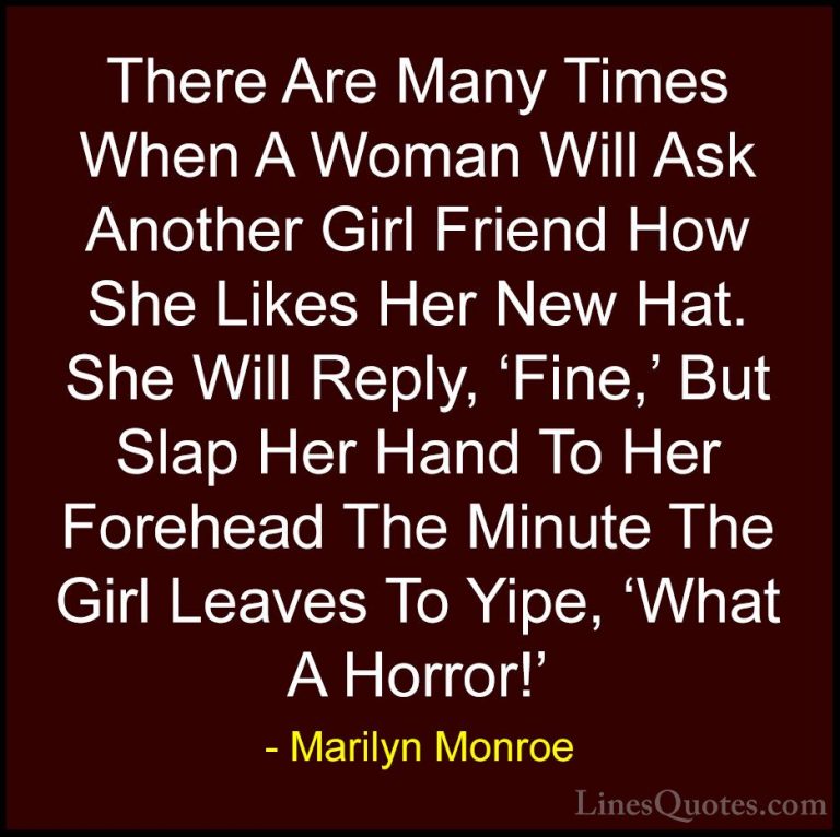 Marilyn Monroe Quotes (140) - There Are Many Times When A Woman W... - QuotesThere Are Many Times When A Woman Will Ask Another Girl Friend How She Likes Her New Hat. She Will Reply, 'Fine,' But Slap Her Hand To Her Forehead The Minute The Girl Leaves To Yipe, 'What A Horror!'