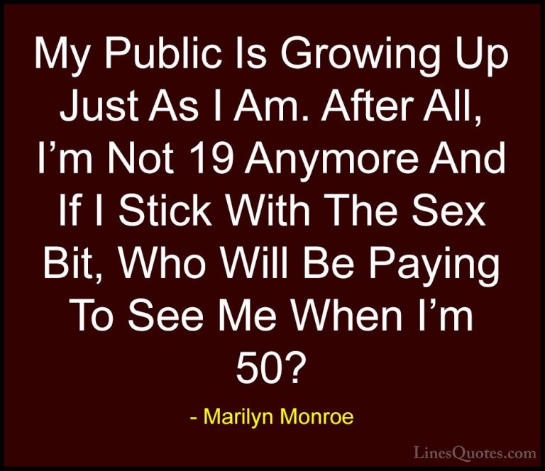 Marilyn Monroe Quotes (143) - My Public Is Growing Up Just As I A... - QuotesMy Public Is Growing Up Just As I Am. After All, I'm Not 19 Anymore And If I Stick With The Sex Bit, Who Will Be Paying To See Me When I'm 50?