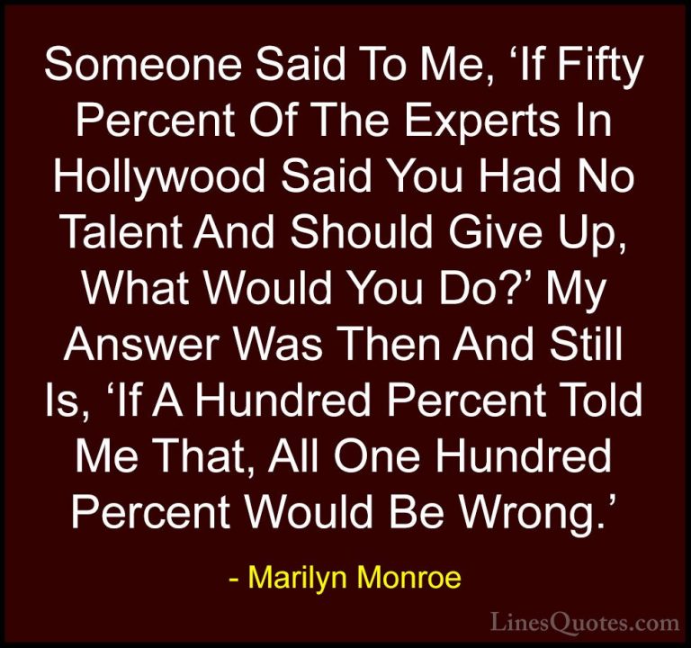 Marilyn Monroe Quotes (172) - Someone Said To Me, 'If Fifty Perce... - QuotesSomeone Said To Me, 'If Fifty Percent Of The Experts In Hollywood Said You Had No Talent And Should Give Up, What Would You Do?' My Answer Was Then And Still Is, 'If A Hundred Percent Told Me That, All One Hundred Percent Would Be Wrong.'