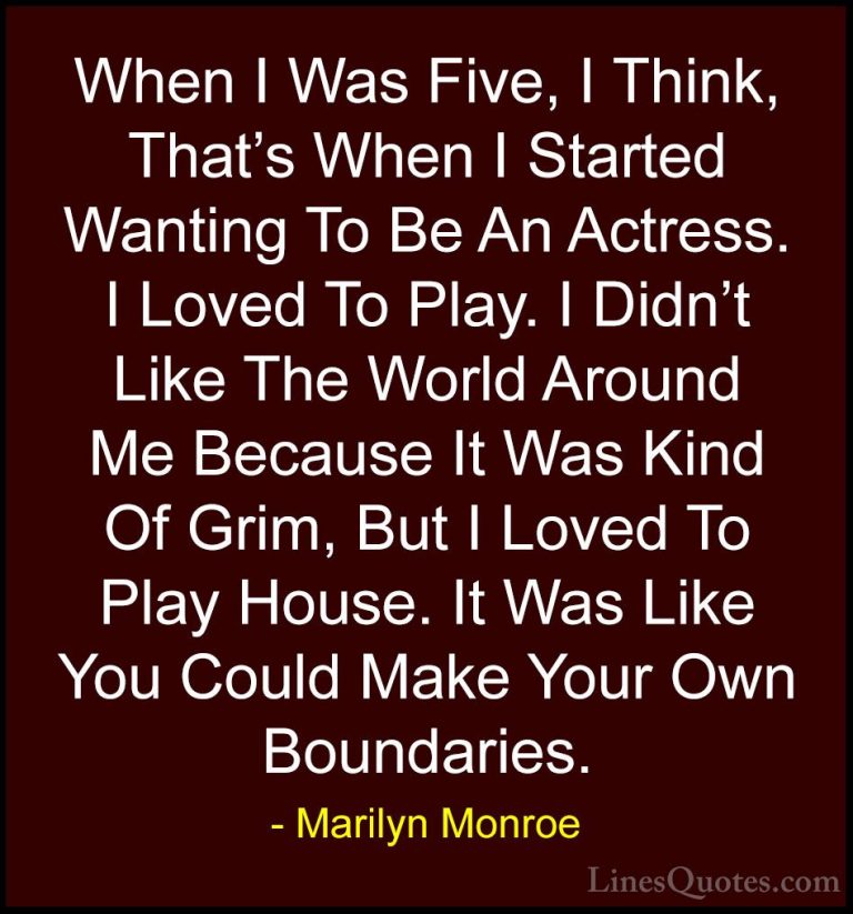Marilyn Monroe Quotes (176) - When I Was Five, I Think, That's Wh... - QuotesWhen I Was Five, I Think, That's When I Started Wanting To Be An Actress. I Loved To Play. I Didn't Like The World Around Me Because It Was Kind Of Grim, But I Loved To Play House. It Was Like You Could Make Your Own Boundaries.