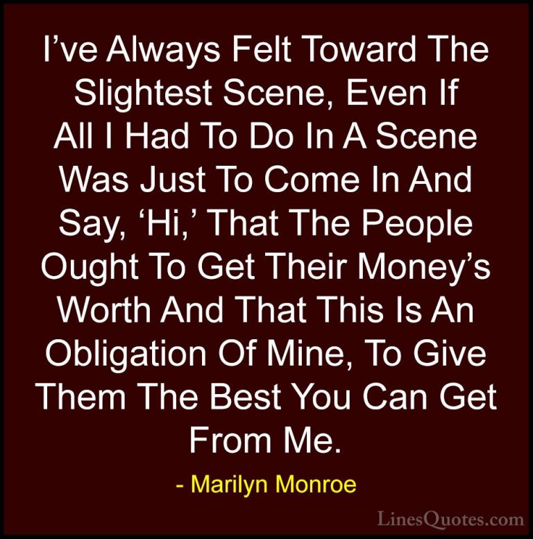 Marilyn Monroe Quotes (180) - I've Always Felt Toward The Slighte... - QuotesI've Always Felt Toward The Slightest Scene, Even If All I Had To Do In A Scene Was Just To Come In And Say, 'Hi,' That The People Ought To Get Their Money's Worth And That This Is An Obligation Of Mine, To Give Them The Best You Can Get From Me.