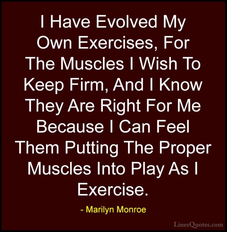Marilyn Monroe Quotes (28) - I Have Evolved My Own Exercises, For... - QuotesI Have Evolved My Own Exercises, For The Muscles I Wish To Keep Firm, And I Know They Are Right For Me Because I Can Feel Them Putting The Proper Muscles Into Play As I Exercise.
