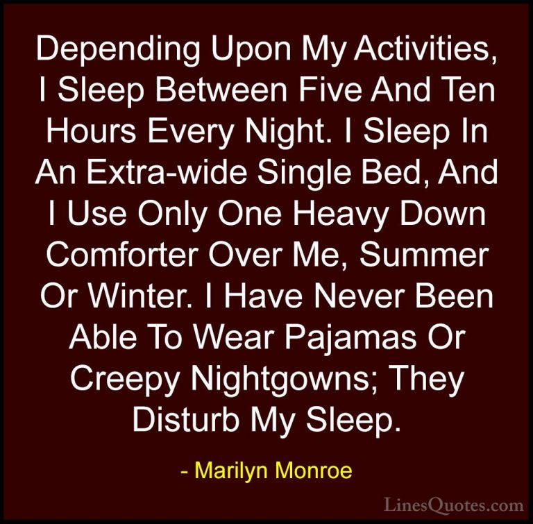 Marilyn Monroe Quotes (29) - Depending Upon My Activities, I Slee... - QuotesDepending Upon My Activities, I Sleep Between Five And Ten Hours Every Night. I Sleep In An Extra-wide Single Bed, And I Use Only One Heavy Down Comforter Over Me, Summer Or Winter. I Have Never Been Able To Wear Pajamas Or Creepy Nightgowns; They Disturb My Sleep.