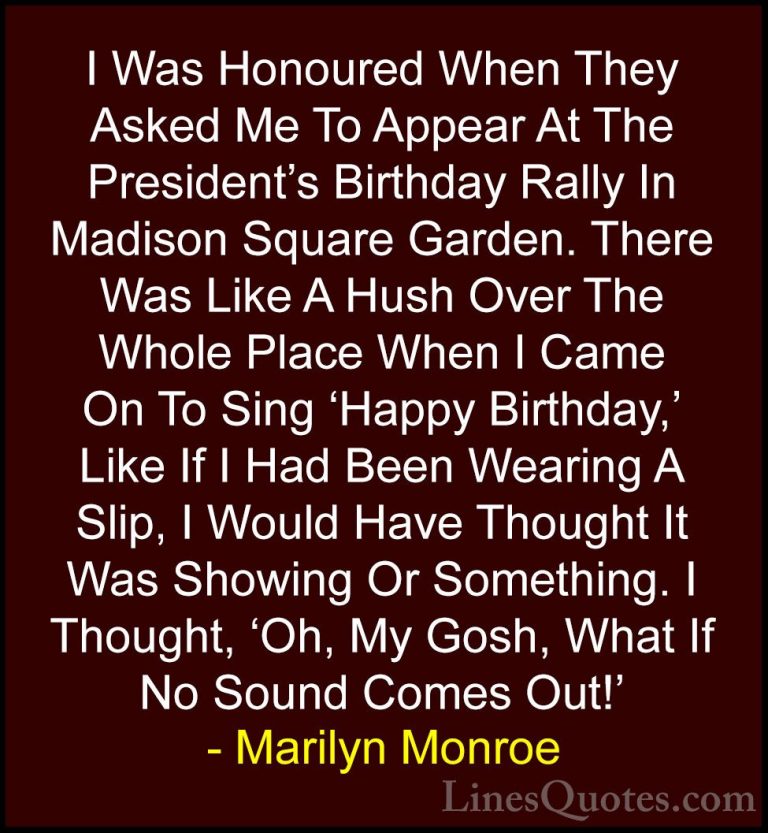 Marilyn Monroe Quotes (30) - I Was Honoured When They Asked Me To... - QuotesI Was Honoured When They Asked Me To Appear At The President's Birthday Rally In Madison Square Garden. There Was Like A Hush Over The Whole Place When I Came On To Sing 'Happy Birthday,' Like If I Had Been Wearing A Slip, I Would Have Thought It Was Showing Or Something. I Thought, 'Oh, My Gosh, What If No Sound Comes Out!'