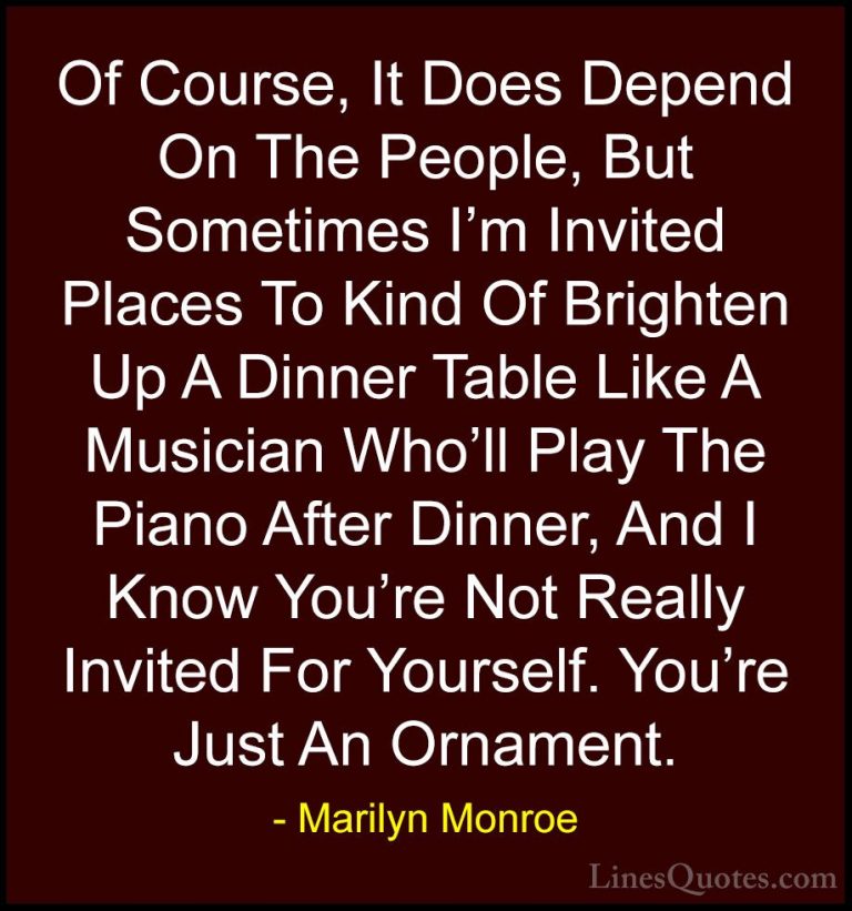 Marilyn Monroe Quotes (39) - Of Course, It Does Depend On The Peo... - QuotesOf Course, It Does Depend On The People, But Sometimes I'm Invited Places To Kind Of Brighten Up A Dinner Table Like A Musician Who'll Play The Piano After Dinner, And I Know You're Not Really Invited For Yourself. You're Just An Ornament.
