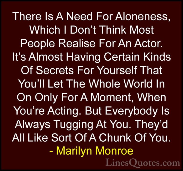 Marilyn Monroe Quotes (40) - There Is A Need For Aloneness, Which... - QuotesThere Is A Need For Aloneness, Which I Don't Think Most People Realise For An Actor. It's Almost Having Certain Kinds Of Secrets For Yourself That You'll Let The Whole World In On Only For A Moment, When You're Acting. But Everybody Is Always Tugging At You. They'd All Like Sort Of A Chunk Of You.