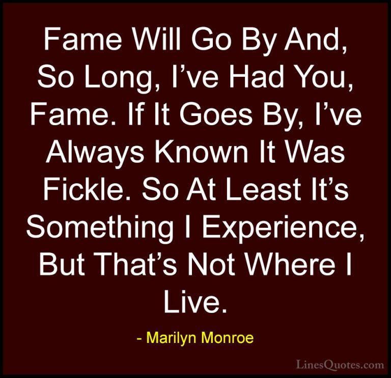 Marilyn Monroe Quotes (55) - Fame Will Go By And, So Long, I've H... - QuotesFame Will Go By And, So Long, I've Had You, Fame. If It Goes By, I've Always Known It Was Fickle. So At Least It's Something I Experience, But That's Not Where I Live.