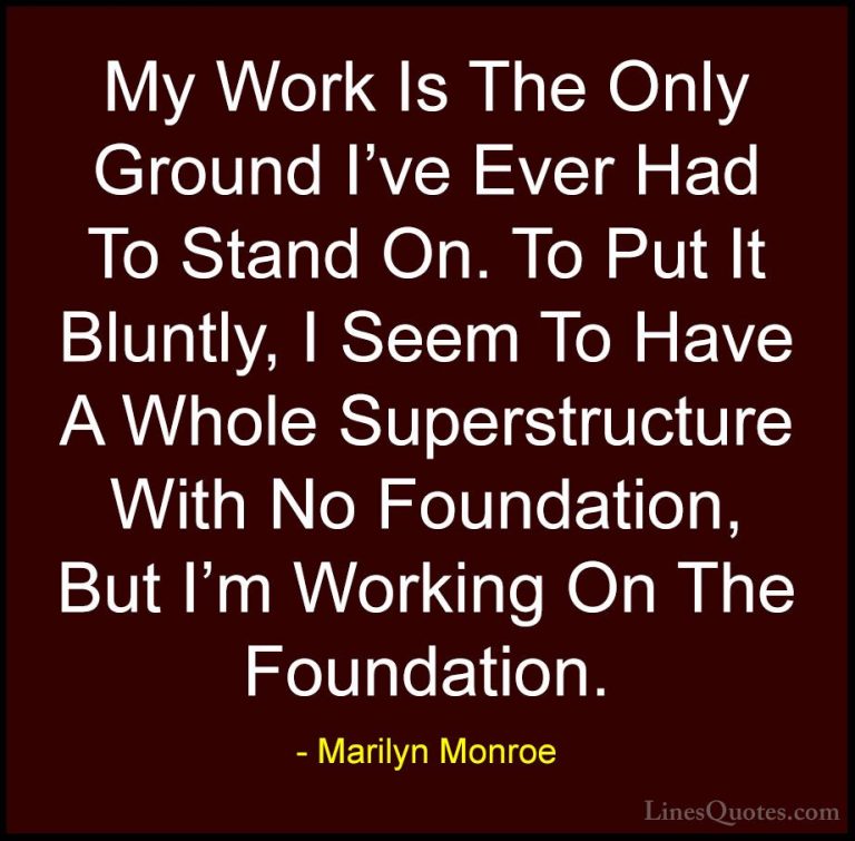 Marilyn Monroe Quotes (68) - My Work Is The Only Ground I've Ever... - QuotesMy Work Is The Only Ground I've Ever Had To Stand On. To Put It Bluntly, I Seem To Have A Whole Superstructure With No Foundation, But I'm Working On The Foundation.