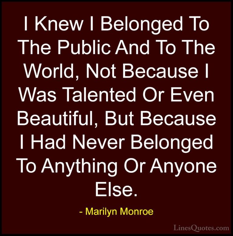 Marilyn Monroe Quotes (69) - I Knew I Belonged To The Public And ... - QuotesI Knew I Belonged To The Public And To The World, Not Because I Was Talented Or Even Beautiful, But Because I Had Never Belonged To Anything Or Anyone Else.