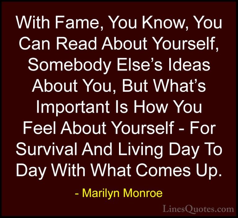 Marilyn Monroe Quotes (74) - With Fame, You Know, You Can Read Ab... - QuotesWith Fame, You Know, You Can Read About Yourself, Somebody Else's Ideas About You, But What's Important Is How You Feel About Yourself - For Survival And Living Day To Day With What Comes Up.