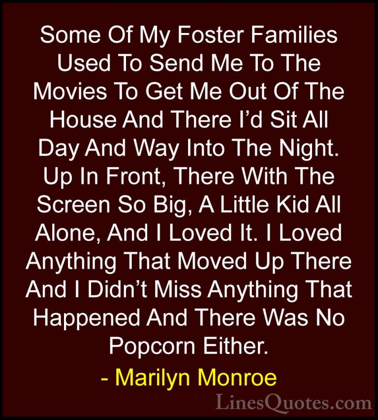 Marilyn Monroe Quotes (79) - Some Of My Foster Families Used To S... - QuotesSome Of My Foster Families Used To Send Me To The Movies To Get Me Out Of The House And There I'd Sit All Day And Way Into The Night. Up In Front, There With The Screen So Big, A Little Kid All Alone, And I Loved It. I Loved Anything That Moved Up There And I Didn't Miss Anything That Happened And There Was No Popcorn Either.