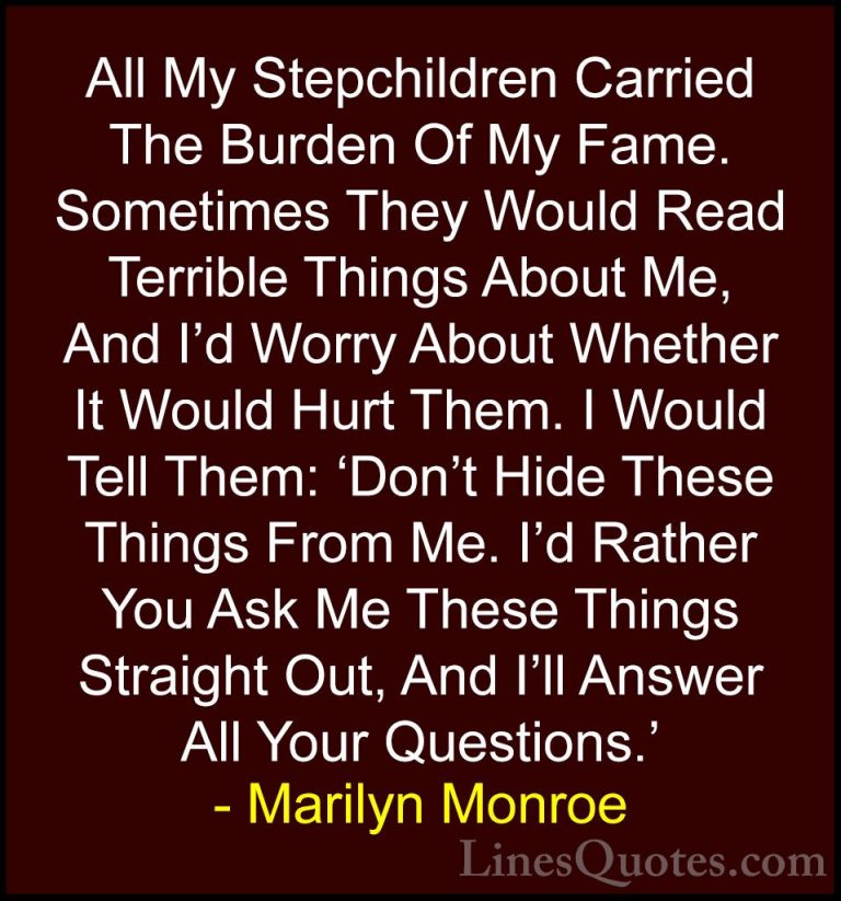 Marilyn Monroe Quotes (84) - All My Stepchildren Carried The Burd... - QuotesAll My Stepchildren Carried The Burden Of My Fame. Sometimes They Would Read Terrible Things About Me, And I'd Worry About Whether It Would Hurt Them. I Would Tell Them: 'Don't Hide These Things From Me. I'd Rather You Ask Me These Things Straight Out, And I'll Answer All Your Questions.'