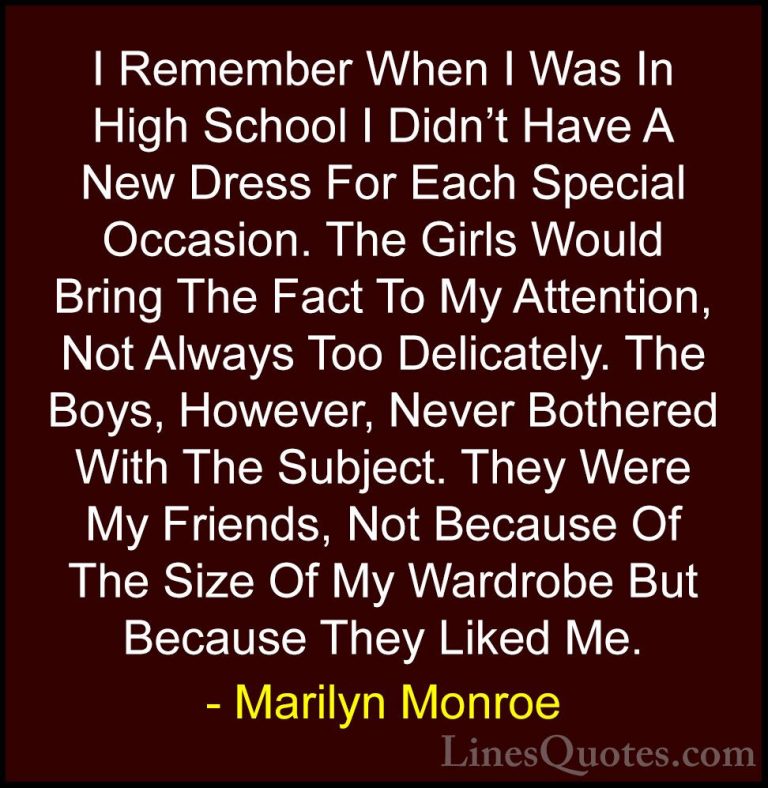 Marilyn Monroe Quotes (99) - I Remember When I Was In High School... - QuotesI Remember When I Was In High School I Didn't Have A New Dress For Each Special Occasion. The Girls Would Bring The Fact To My Attention, Not Always Too Delicately. The Boys, However, Never Bothered With The Subject. They Were My Friends, Not Because Of The Size Of My Wardrobe But Because They Liked Me.