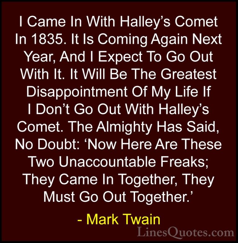 Mark Twain Quotes (134) - I Came In With Halley's Comet In 1835. ... - QuotesI Came In With Halley's Comet In 1835. It Is Coming Again Next Year, And I Expect To Go Out With It. It Will Be The Greatest Disappointment Of My Life If I Don't Go Out With Halley's Comet. The Almighty Has Said, No Doubt: 'Now Here Are These Two Unaccountable Freaks; They Came In Together, They Must Go Out Together.'